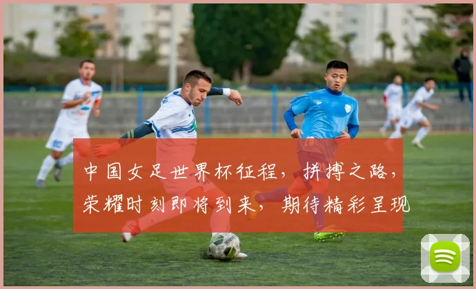 中国女足世界杯征程，拼搏之路，荣耀时刻即将到来，期待精彩呈现