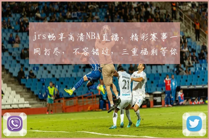 jrs畅享高清NBA直播，精彩赛事一网打尽，不容错过，三重福利等你来