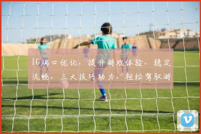 IG端口优化，提升游戏体验，稳定流畅，三大技巧助力，轻松驾驭游戏世界