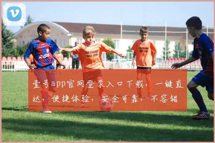 壹号app官网登录入口下载，一键直达，便捷体验，安全可靠，不容错过，速来体验