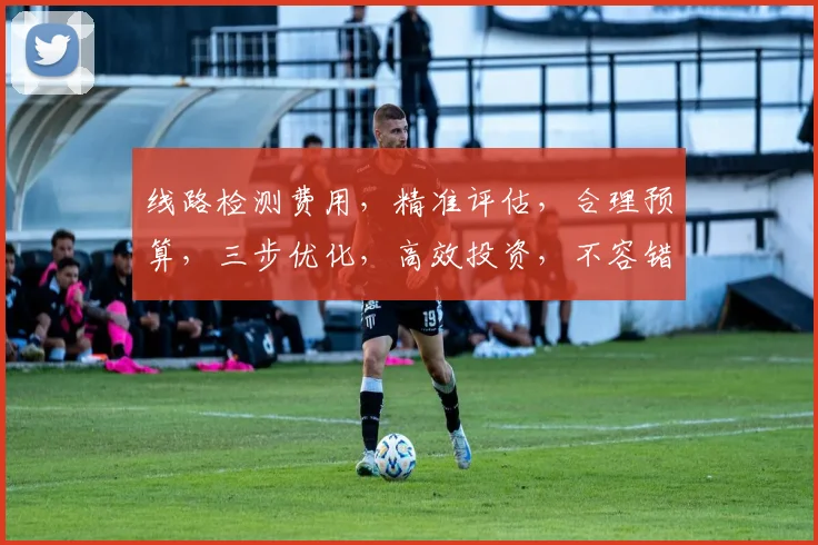 线路检测费用，精准评估，合理预算，三步优化，高效投资，不容错过，必看攻略